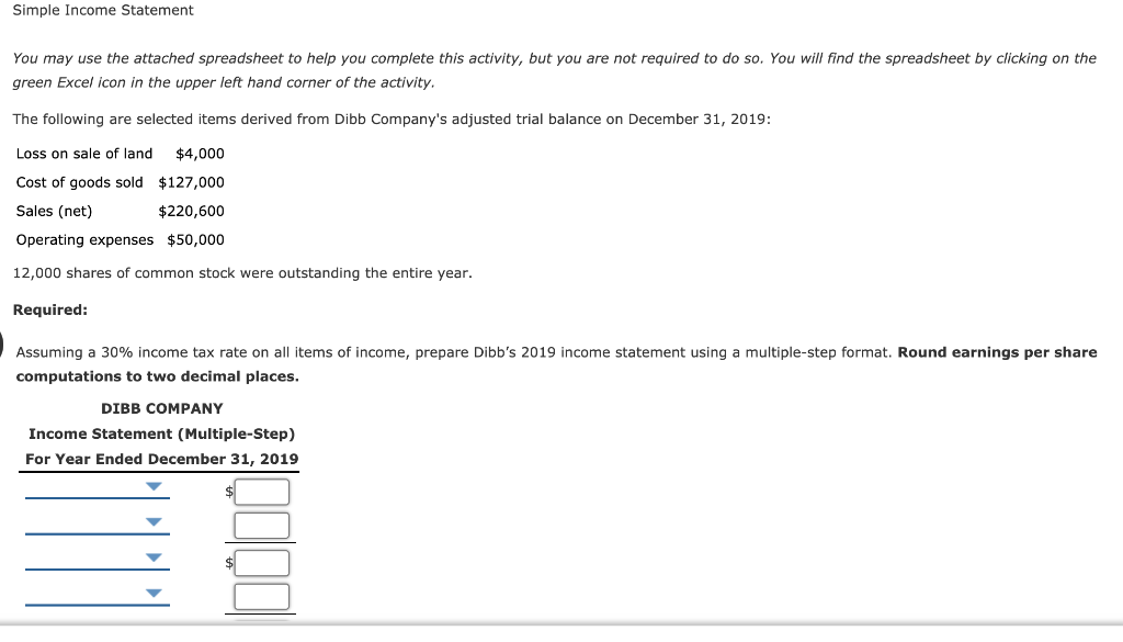 Simple Income Statement
You may use the attached spreadsheet to help you complete this activity, but you are not required to do so. You will find the spreadsheet by clicking on the
green Excel icon in the upper left hand corner of the activity.
The following are selected items derived from Dibb Company's adjusted trial balance on December 31, 2019:
Loss on sale of land. $4,000
Cost of goods sold
$127,000
Sales (net)
$220,600
Operating expenses $50,000
12,000 shares of common stock were outstanding the entire year.
Required:
Assuming a 30% income tax rate on all items of income, prepare Dibb's 2019 income statement using a multiple-step format. Round earnings per share
computations to two decimal places.
DIBB COMPANY
Income Statement (Multiple-Step)
For Year Ended December 31, 2019