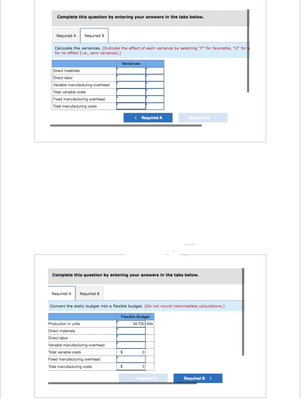 Complete this question by entering your answers in the tabs below.
Required A Required B
Calculate the variances. (Indicate the effect of each variance by selecting "F" for favorable, "U" for
for no effect (i.e., zero variance).)
Direct materials
Direct labor
Variable manufacturing overhead
Total variable costs
Fixed manufacturing overhead
Total manufacturing costs
Required A Required B
Variances
Complete this question by entering your answers in the tabs below.
Production in units
Direct materials
Direct labor
Variable manufacturing overhead
Total variable costs
Fixed manufacturing overhead
Total manufacturing costs
< Required A
Convert the static budget into a flexible budget. (Do not round intermediate calculations.)
Flexible Budget
$
$
34,700 Kits
0
Required B >
0
< Required A
Required B >