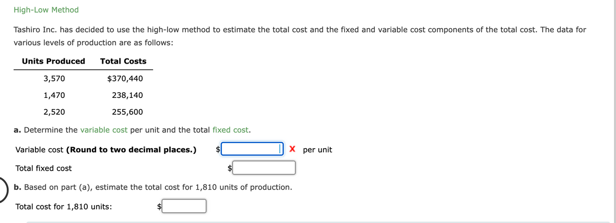 High-Low Method
Tashiro Inc. has decided to use the high-low method to estimate the total cost and the fixed and variable cost components of the total cost. The data for
various levels of production are as follows:
Units Produced Total Costs
3,570
1,470
2,520
$370,440
238,140
255,600
a. Determine the variable cost per unit and the total fixed cost.
Variable cost (Round to two decimal places.)
Total fixed cost
X per unit
b. Based on part (a), estimate the total cost for 1,810 units of production.
Total cost for 1,810 units: