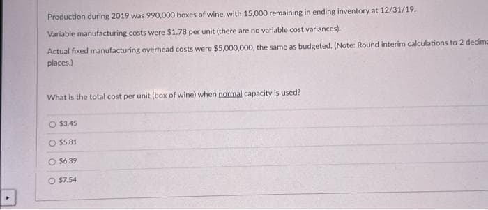 Production during 2019 was 990,000 boxes of wine, with 15,000 remaining in ending inventory at 12/31/19.
Variable manufacturing costs were $1.78 per unit (there are no variable cost variances).
Actual fixed manufacturing overhead costs were $5,000,000, the same as budgeted. (Note: Round interim calculations to 2 decima
places.)
What is the total cost per unit (box of wine) when normal capacity is used?
O $3.45
O $5.81
$6.39
O $7.54