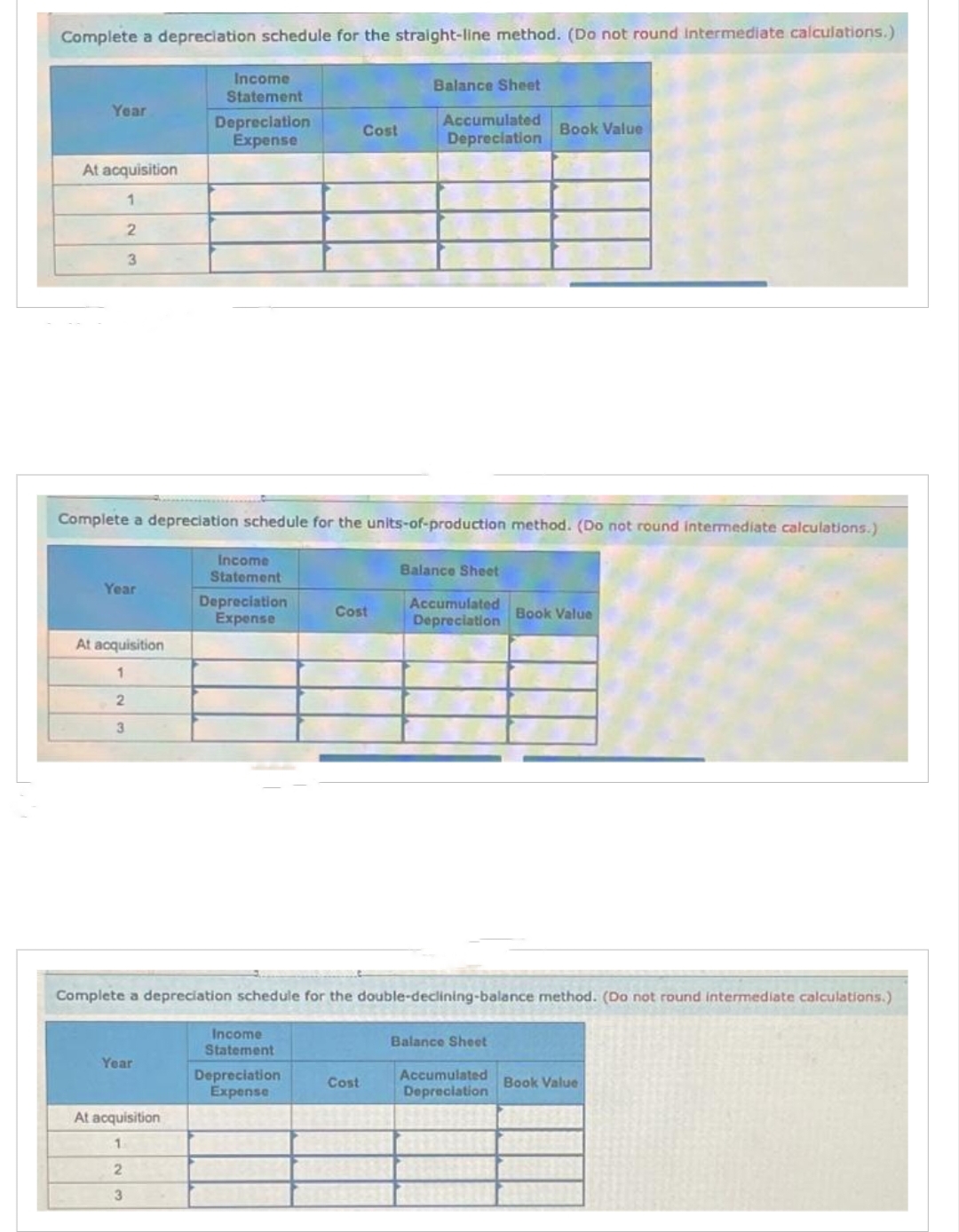 Complete a depreciation schedule for the straight-line method. (Do not round Intermediate calculations.)
Year
At acquisition
1
2
3
Year
At acquisition
1
2
3
Income
Statement
Year
Depreciation
Expense
At acquisition
1
2
3
Complete a depreciation schedule for the units-of-production method. (Do not round intermediate calculations.)
Income
Statement
Depreciation
Expense
Cost
Income
Statement
Depreciation
Expense
Cost
Balance Sheet
Cost
Accumulated
Depreciation
Balance Sheet
Complete a depreciation schedule for the double-declining-balance method. (Do not round intermediate calculations.)
Accumulated
Depreciation
Book Value
Balance Sheet
Accumulated
Depreciation
Book Value
Book Value