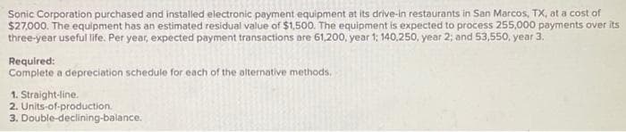 Sonic Corporation purchased and installed electronic payment equipment at its drive-in restaurants in San Marcos, TX, at a cost of
$27,000. The equipment has an estimated residual value of $1,500. The equipment is expected to process 255,000 payments over its
three-year useful life. Per year, expected payment transactions are 61,200, year 1; 140,250, year 2; and 53,550, year 3.
Required:
Complete a depreciation schedule for each of the alternative methods.
1. Straight-line.
2. Units-of-production.
3.
Double-declining-balance.