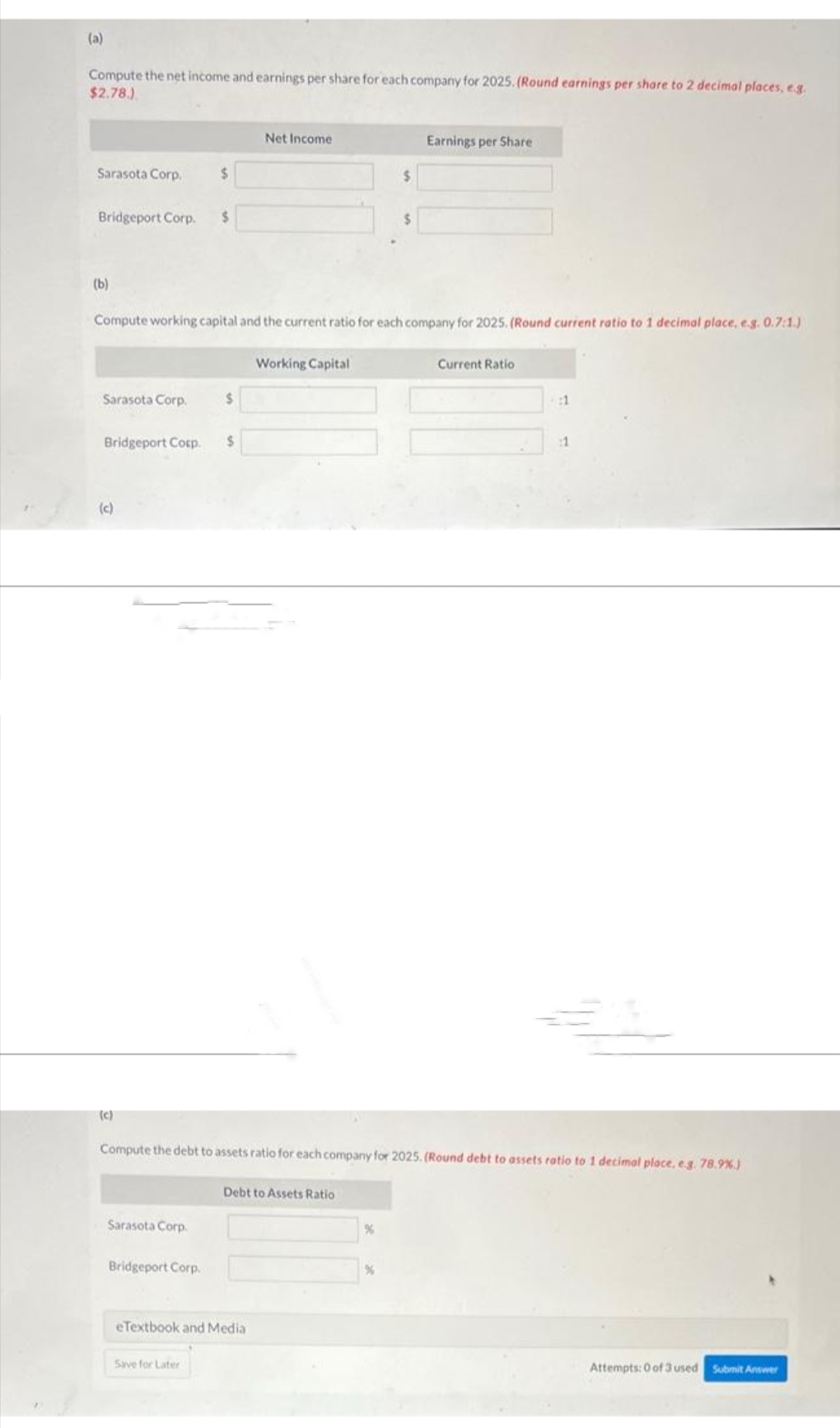 (a)
Compute the net income and earnings per share for each company for 2025. (Round earnings per share to 2 decimal places, e.g.
$2.78.)
Sarasota Corp,
Bridgeport Corp. $
(b)
Sarasota Corp.
Bridgeport Corp.
Compute working capital and the current ratio for each company for 2025. (Round current ratio to 1 decimal place, e.g. 0.7:1.)
(c)
(c)
$
Sarasota Corp.
Bridgeport Corp.
$
Save for Later
$
Net Income
eTextbook and Media
Working Capital
Compute the debt to assets ratio for each company for 2025. (Round debt to assets ratio to 1 decimal place, e.g. 78.9%)
Debt to Assets Ratio
Earnings per Share
%
Current Ratio
:1
:1
Attempts: 0 of 3 used
Submit Answer