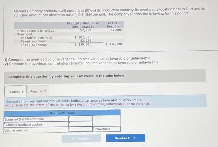 Manuel Company predicts it will operate at 80% of its productive capacity. Its overhead allocation base is DLH and its
standard amount per allocation base is 0.5 DLH per unit. The company reports the following for this period.
Production (in units)
Overhead
Variable overhead
Fixed overhead
Total overhead
Flexible Budget at
80% Capacity
52,250
$ 287,375
52,250
$339,625
Budgeted (flexible) overhead
Standard overhead applied
Volume variance
(1) Compute the overhead volume variance. Indicate variance as favorable or unfavorable.
(2) Compute the overhead controllable variance. Indicate variance as favorable or unfavorable.
Actual
Results.
47,600
Complete this question by entering your answers in the tabs below.
Volume Variance
$ 334,700
Required 1 Required 2
Compute the overhead volume variance. Indicate variance as favorable or unfavorable.
Note: Indicate the effect of the variance by selecting favorable, unfavorable, or no variance.
Required 1
Unfavorable
Required 2 >