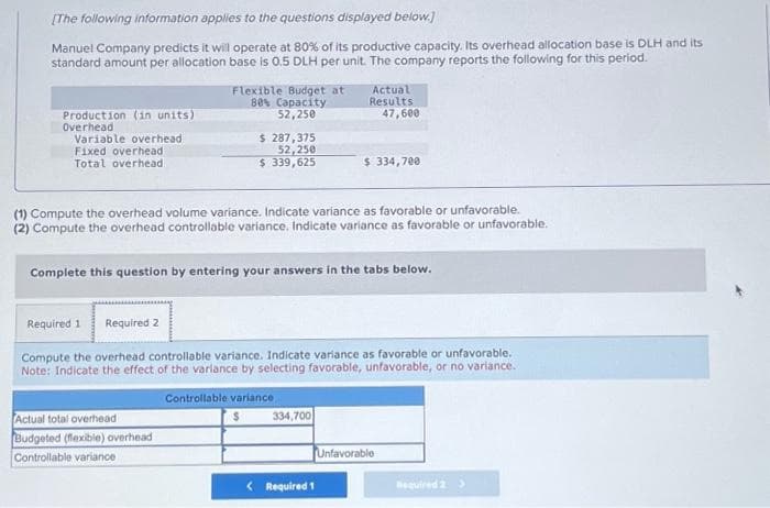 [The following information applies to the questions displayed below.]
Manuel Company predicts it will operate at 80% of its productive capacity. Its overhead allocation base is DLH and its
standard amount per allocation base is 0.5 DLH per unit. The company reports the following for this period.
Production (in units)
Overhead
Variable overhead
Fixed overhead
Total overhead
Flexible Budget at
80% Capacity
52,250
$ 287,375
52,250
$ 339,625
Actual total overhead
Budgeted (flexible) overhead
Controllable variance
(1) Compute the overhead volume variance. Indicate variance as favorable or unfavorable.
(2) Compute the overhead controllable variance. Indicate variance as favorable or unfavorable.
Actual
Results
47,600
Complete this question by entering your answers in the tabs below.
$ 334,700
Required 1 Required 2
Compute the overhead controllable variance. Indicate variance as favorable or unfavorable.
Note: Indicate the effect of the variance by selecting favorable, unfavorable, or no variance.
Controllable variance
334,700
< Required 1
Unfavorable
Required 2 >