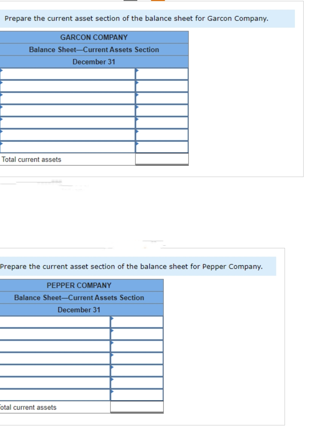 Prepare the current asset section of the balance sheet for Garcon Company.
GARCON COMPANY
Balance Sheet-Current Assets Section
December 31
Total current assets
Prepare the current asset section of the balance sheet for Pepper Company.
PEPPER COMPANY
Balance Sheet-Current Assets Section
December 31
otal current assets