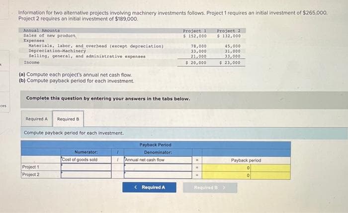 k
ces
Information for two alternative projects involving machinery investments follows. Project 1 requires an initial investment of $265,000.
Project 2 requires an initial investment of $189,000.
Annual Anounts
Sales of new product
Expenses
Materials, labor, and overhead (except depreciation)
Depreciation-Machinery
Selling, general, and administrative expenses.
Income
(a) Compute each project's annual net cash flow.
(b) Compute payback period for each investment.
Required A
Complete this question by entering your answers in the tabs below.
Required B
Compute payback period for each investment.
Project 1
Project 2
Numerator:
Cost of goods sold
1
Payback Period
Denominator:
/Annual net cash flow
Project 1
$ 152,000
< Required A
78,000
33,000
21,000
$ 20,000
=
Project 21
$ 132,000
45,000
31,000
33,000
$ 23,000
Required B >
Payback period
0
0