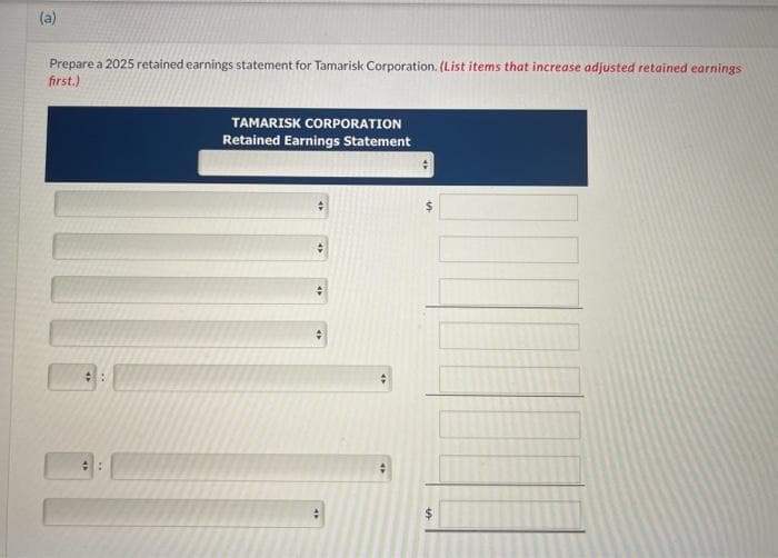 (a)
Prepare a 2025 retained earnings statement for Tamarisk Corporation. (List items that increase adjusted retained earnings
first.)
TAMARISK CORPORATION
Retained Earnings Statement
+
#
#
An