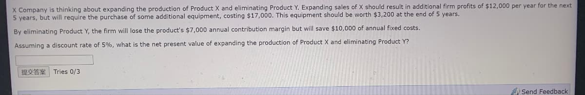 X Company is thinking about expanding the production of Product X and eliminating Product Y. Expanding sales of X should result in additional firm profits of $12,000 per year for the next
5 years, but will require the purchase of some additional equipment, costing $17,000. This equipment should be worth $3,200 at the end of 5 years.
By eliminating Product Y, the firm will lose the product's $7,000 annual contribution margin but will save $10,000 of annual fixed costs.
Assuming a discount rate of 5%, what is the net present value of expanding the production of Product X and eliminating Product Y?
Tries 0/3
Send Feedback