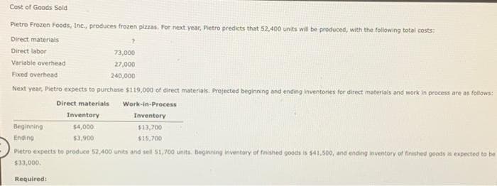 Cost of Goods Sold
Pietro Frozen Foods, Inc., produces frozen pizzas. For next year, Pietro predicts that 52,400 units will be produced, with the following total costs:
Direct materials
Direct labor
Variable overhead
Fixed overhead
Next year, Pietro expects to purchase $119,000 of direct materials. Projected beginning and ending inventories for direct materials and work in process are as follows:
Direct materials
Required:
?
Work-in-Process
Inventory
Beginning
$13,700
$15,700
Ending
Pietro expects to produce 52,400 units and sell 51,700 units. Beginning inventory of finished goods is $41,500, and ending inventory of finished goods is expected to be
$33,000.
Inventory
$4,000
$3,900
73,000
27,000
240,000