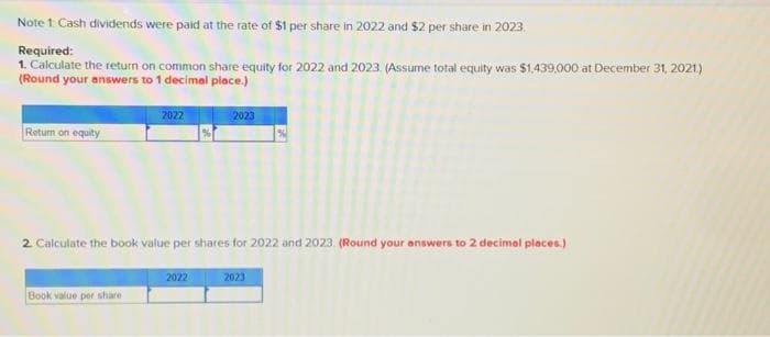 Note 1: Cash dividends were paid at the rate of $1 per share in 2022 and $2 per share in 2023
Required:
1. Calculate the return on common share equity for 2022 and 2023. (Assume total equity was $1,439,000 at December 31, 2021.)
(Round your answers to 1 decimal place.)
Return on equity
2022
Book value per share
2. Calculate the book value per shares for 2022 and 2023 (Round your answers to 2 decimal places.)
2023
2022
2023