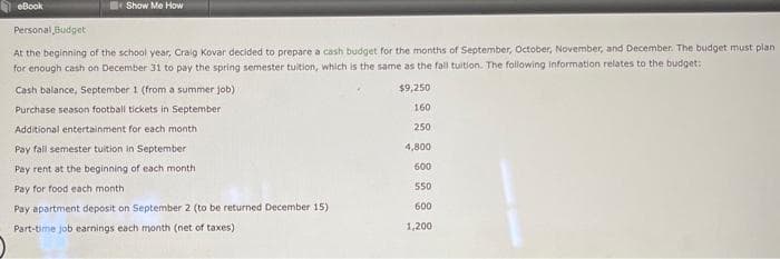 eBook
Show Me How
Personal Budget
At the beginning of the school year, Craig Kovar decided to prepare a cash budget for the months of September, October, November, and December. The budget must plan
for enough cash on December 31 to pay the spring semester tuition, which is the same as the fall tuition. The following information relates to the budget:
Cash balance, September 1 (from a summer job)
Purchase season football tickets in September
Additional entertainment for each month
Pay fall semester tuition in September
Pay rent at the beginning of each month
Pay for food each month.
Pay apartment deposit on September 2 (to be returned December 15)
Part-time job earnings each month (net of taxes)
$9,250
160
250
4,800
600
550
600
1,200