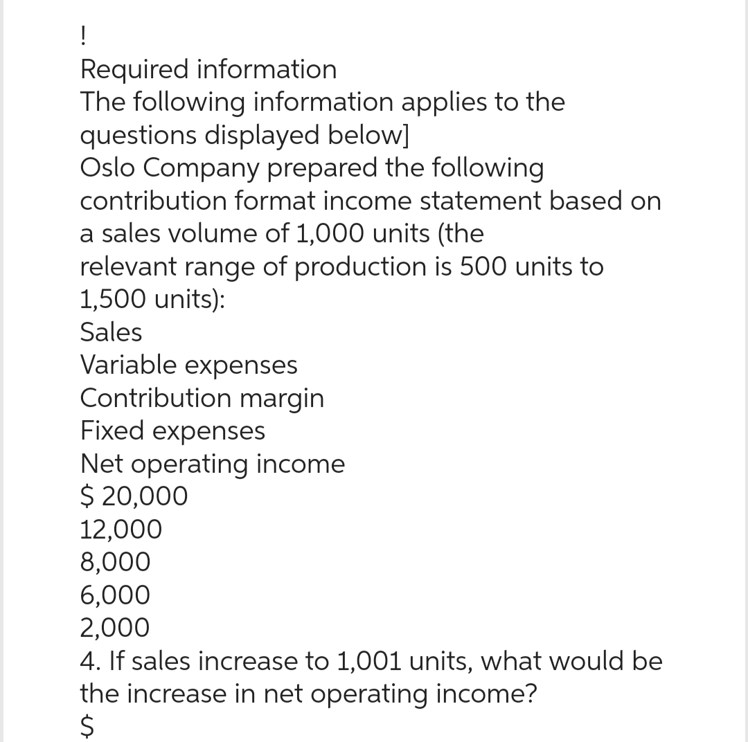 !
Required information
The following information applies to the
questions displayed below]
Oslo Company prepared the following
contribution format income statement based on
a sales volume of 1,000 units (the
relevant range of production is 500 units to
1,500 units):
Sales
Variable expenses
Contribution margin
Fixed expenses
Net operating income
$ 20,000
12,000
8,000
6,000
2,000
4. If sales increase to 1,001 units, what would be
the increase in net operating income?
$