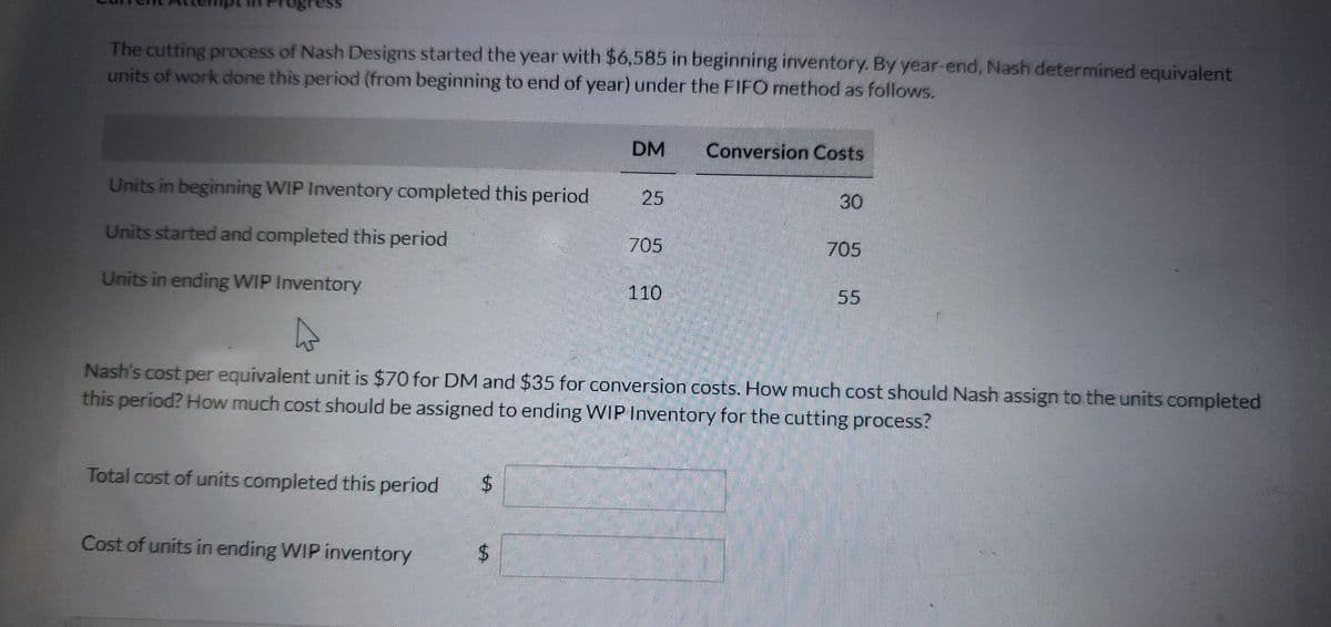 The cutting process of Nash Designs started the year with $6,585 in beginning inventory. By year-end, Nash determined equivalent
units of work done this period (from beginning to end of year) under the FIFO method as follows.
Units in beginning WIP Inventory completed this period
Units started and completed this period
Units in ending WIP Inventory
Total cost of units completed this period $
Cost of units in ending WIP inventory
DM
$
25
705
110
Conversion Costs
30
Nash's cost per equivalent unit is $70 for DM and $35 for conversion costs. How much cost should Nash assign to the units completed
this period? How much cost should be assigned to ending WIP Inventory for the cutting process?
705
55