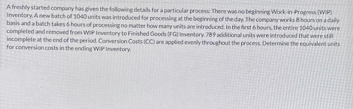 A freshly started company has given the following details for a particular process: There was no beginning Work-in-Progress (WIP)
Inventory. A new batch of 1040 units was introduced for processing at the beginning of the day. The company works 8 hours on a daily
basis and a batch takes 6 hours of processing no matter how many units are introduced. In the first 6 hours, the entire 1040 units were
completed and removed from WIP Inventory to Finished Goods (FG) Inventory. 789 additional units were introduced that were still
incomplete at the end of the period. Conversion Costs (CC) are applied evenly throughout the process. Determine the equivalent units
for conversion costs in the ending WIP Inventory.