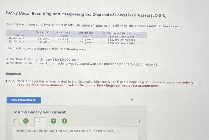 PA9-2 (Algo) Recording and Interpreting the Disposal of Long-Lived Assets [LO 9-5]
Ly Company disposed of two different assets. On January 1, prior to their disposal, the accounts reflected the following:
Accumulated Depreciation
Original
Cost
$32,000
64,200
The machines were disposed of in the following ways:
Asset
Machine A
Machine B
Residual
Value
$3,500
3,300
View transaction list
Estimated
Life
5 years
15 years
a. Machine A: Sold on January 1 for $9,900 cash.
b. Machine B: On January 1, this machine was scrapped with zero proceeds (and zero cost of removal).
Journal entry worksheet
(straight-line)
$22,800 (4 years)
$48,720 (12 years)
Required:
1. & 2, Prepare the journal entries related to the disposal of Machine A and B at the beginning of the current year. (If no entry is
required for a transaction/event, select "No Journal Entry Required" in the first account field.)
Machine A: Sold on January 1 for $9,900 cash. Record the transaction.