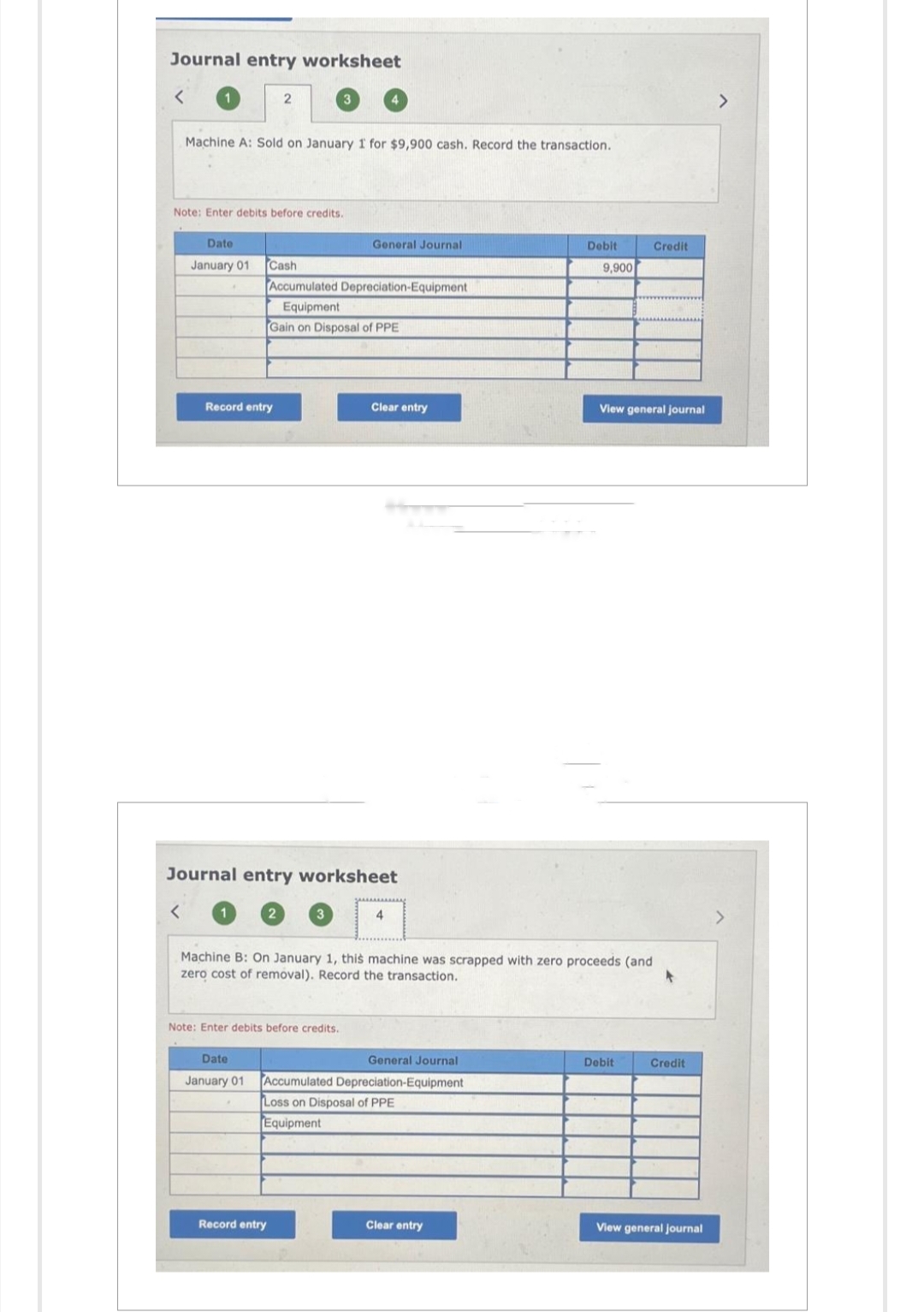 Journal entry worksheet
Machine A: Sold on January 1 for $9,900 cash. Record the transaction.
Date
January 01
2
Note: Enter debits before credits.
Record entry
3
Cash
Accumulated Depreciation-Equipment
Equipment
Gain on Disposal of PPE
General Journal
Note: Enter debits before credits.
Record entry
Journal entry worksheet
Clear entry
4
Date
General Journal
January 01 Accumulated Depreciation-Equipment
Loss on Disposal of PPE
Equipment
Machine B: On January 1, this machine was scrapped with zero proceeds (and
zero cost of removal). Record the transaction.
Debit
Clear entry
9,900
View general journal
Credit
Debit
Credit
View general journal
>