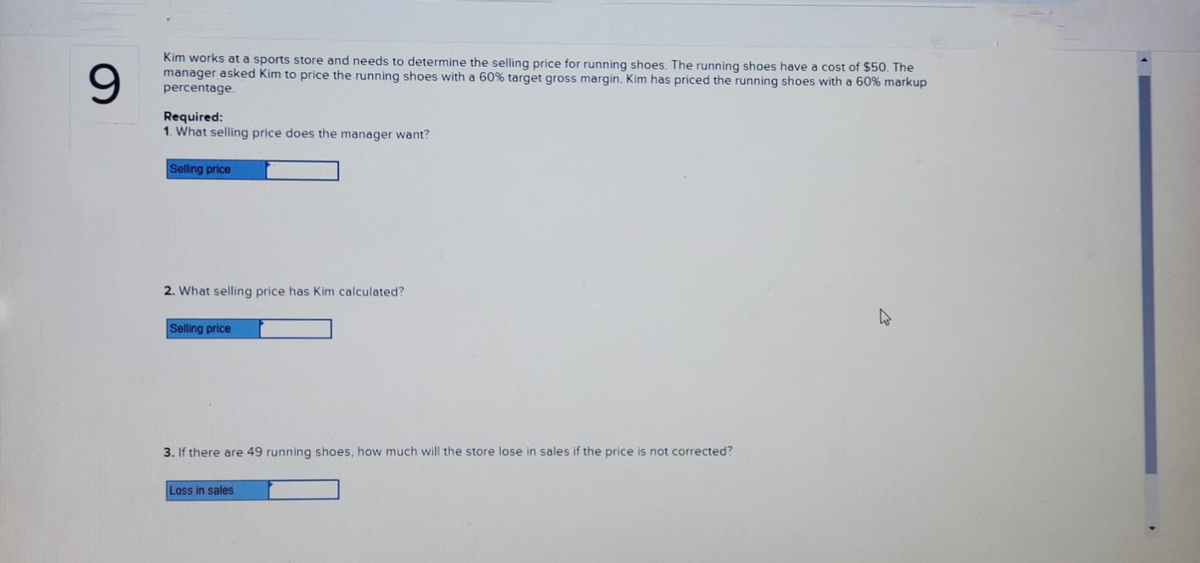 9
Kim works at a sports store and needs to determine the selling price for running shoes. The running shoes have a cost of $50. The
manager asked Kim to price the running shoes with a 60% target gross margin. Kim has priced the running shoes with a 60% markup
percentage.
Required:
1. What selling price does the manager want?
Selling price
2. What selling price has Kim calculated?
Selling price
3. If there are 49 running shoes, how much will the store lose in sales if the price is not corrected?
Loss in sales