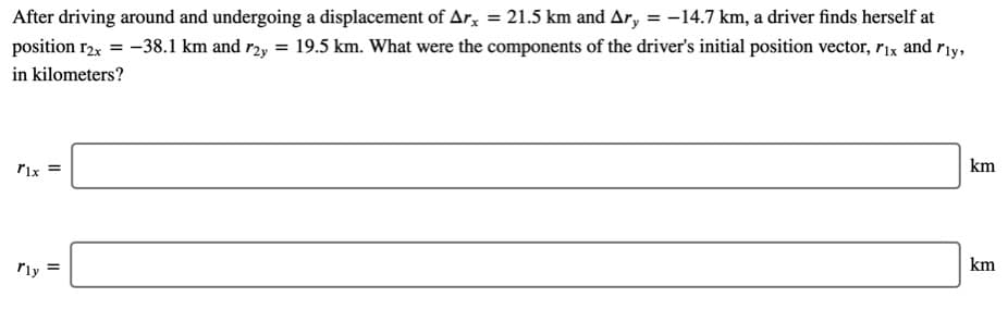 After driving around and undergoing a displacement of Ar, = 21.5 km and Ar, = -14.7 km, a driver finds herself at
position r2x = -38.1 km and r2y = 19.5 km. What were the components of the driver's initial position vector, r1x and riy,
in kilometers?
Pix =
km
rly
km
