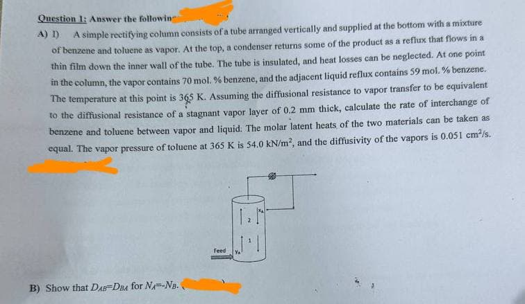 Question 1: Answer the followin
A) 1)
A simple rectifying column consists of a tube arranged vertically and supplied at the bottom with a mixture
of benzene and toluene as vapor. At the top, a condenser returns some of the product as a reflux that flows in a
thin film down the inner wall of the tube. The tube is insulated, and heat losses can be neglected. At one point
in the column, the vapor contains 70 mol. % benzene, and the adjacent liquid reflux contains 59 mol.% benzene.
The temperature at this point is 365 K. Assuming the diffusional resistance to vapor transfer to be equivalent
to the diffusional resistance of a stagnant vapor layer of 0.2 mm thick, calculate the rate of interchange of
benzene and toluene between vapor and liquid. The molar latent heats of the two materials can be taken as
equal. The vapor pressure of toluene at 365 K is 54.0 kN/m², and the diffusivity of the vapors is 0.051 cm²/s.
B) Show that DAB-DBA for NA--NB.
Feed