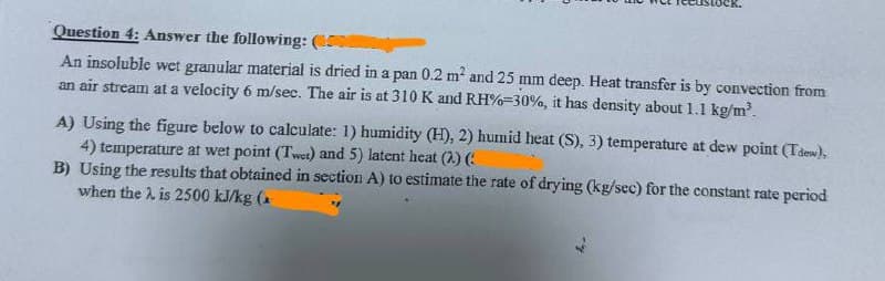 Question 4: Answer the following: (
An insoluble wet granular material is dried in a pan 0.2 m² and 25 mm deep. Heat transfer is by convection from
an air stream at a velocity 6 m/sec. The air is at 310 K and RH%-30%, it has density about 1.1 kg/m³.
A) Using the figure below to calculate: 1) humidity (H), 2) humid heat (S), 3) temperature at dew point (Tdew),
4) temperature at wet point (Twet) and 5) latent heat (2.) (:
B) Using the results that obtained in section A) to estimate the rate of drying (kg/sec) for the constant rate period
when the . is 2500 kJ/kg (
