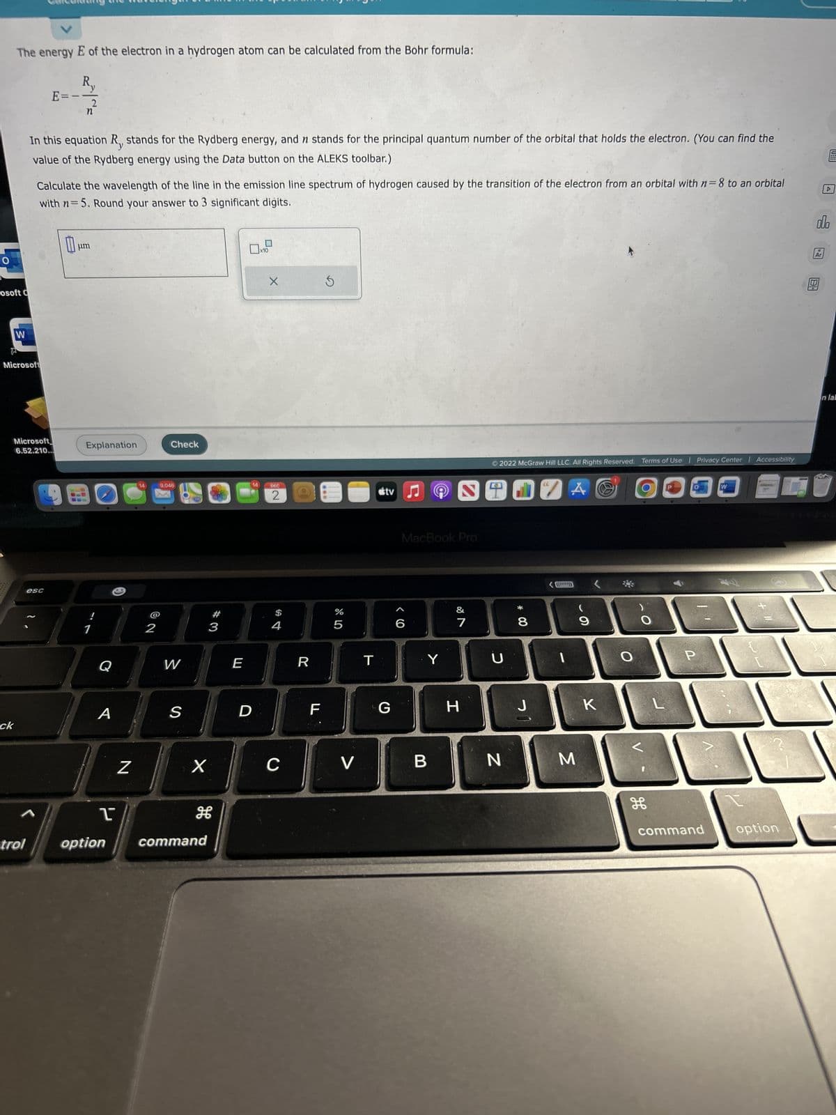 O
The energy E of the electron in a hydrogen atom can be calculated from the Bohr formula:
osoft C
W
ck
Microsoft
trol
E=
Microsoft
6.52.210.
In this equation R, stands for the Rydberg energy, and n stands for the principal quantum number of the orbital that holds the electron. (You can find the
value of the Rydberg energy using the Data button on the ALEKS toolbar.)
esc
R
Calculate the wavelength of the line in the emission line spectrum of hydrogen caused by the transition of the electron from an orbital with n=8 to an orbital
with n=5. Round your answer to 3 significant digits.
0
2
n
μm
Explanation
Q
A
I
N
14
2
Check
9,046
W
S
X
option command
#
3
E
14
D
x10
X
DEC
2
$
4
C
R
F
LL
S
07 dº
%
5
V
T
tv
G
MacBook Pro
6
CO
Y
B
&
7
H
Ⓒ2022 McGraw Hill LLC. All Rights Reserved. Terms of Use | Privacy Center | Accessibility
U
N
00 *
8
J
1
A
M
9
K
O
H
L
P
-
W
+ 11
command option
olo
Ar
▷
AU
n lal