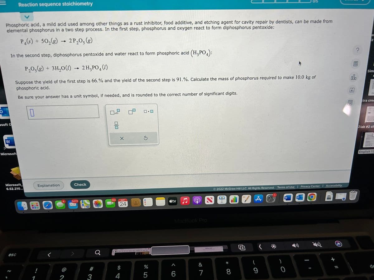 O
Phosphoric acid, a mild acid used among other things as a rust inhibitor, food additive, and etching agent for cavity repair by dentists, can be made from
elemental phosphorus in a two step process. In the first step, phosphorus and oxygen react to form diphosphorus pentoxide:
P4(s) + 50₂(g) - 2P₂05 (8)
osoft O
W
In the second step, diphosphorus pentoxide and water react to form phosphoric acid (H₂PO4):
P₂O5(g) + 3H₂O(1) 2 H₂PO4 (1)
Reaction sequence stoichiometry
Suppose the yield of the first step is 66.% and the yield of the second step is 91.%. Calculate the mass of phosphorus required to make 10.0 kg of
phosphoric acid.
Be sure your answer has a unit symbol, if needed, and is rounded to the correct number of significant digits.
Microsoft
Microsoft
6.52.210...
esc
0
Explanation
BOO
!
1
6
2
Check
9,272
3
a
x10
BE
103
X
OCT
24
$
4
0.0
Ś
%
5
C
tv
MacBook Pro
A
6
&
7
2
Wel, d
2022 McGraw Hill LLC. All Rights Reserved. Terms of Use | Privacy Center | Accessibility
BI
O
8
66
A
(
9
(
W
0
OFFE
olo
Ar
We
Sim
St
DO
tra crec
DOCX
2 lab #2 ch
DOCX
English 13