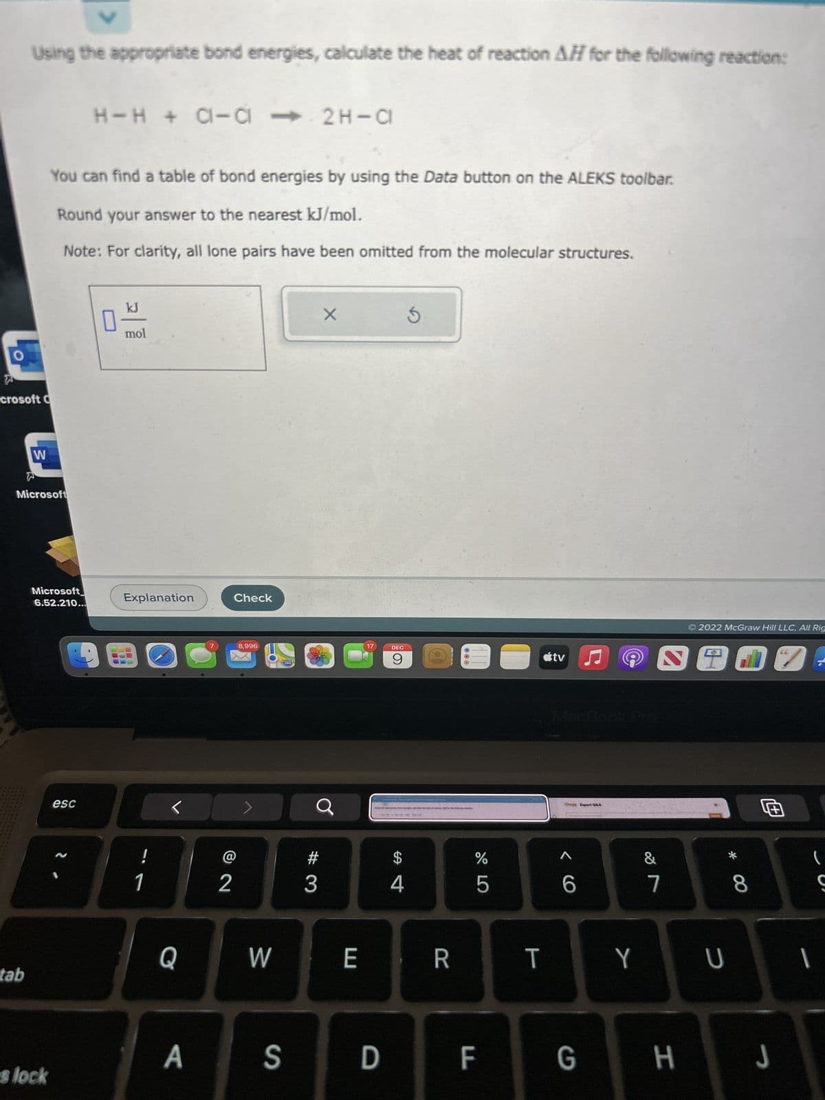 O
Using the appropriate bond energies, calculate the heat of reaction AH for the following reaction:
W
crosoft C
tab
3
Microsoft
You can find a table of bond energies by using the Data button on the ALEKS toolbar.
Round your answer to the nearest kJ/mol.
Note: For clarity, all lone pairs have been omitted from the molecular structures.
Microsoft
6.52.210...
es lock
H-H + C-C2H-CI
esc
0
kJ
mol
Explanation
1
Q
A
7
2
Check
8,996
W
280
S
#
3
X
E
17
D
DEC
9
CO
6
4
3
R
%
675
LL
F
T
tv ♫
MacBook Pro
Chop Expart Q&A
< C
6
G
Y
&
3917
7
2022 McGraw Hill LLC. All Rig
H
U
* 00
8
J
(
S
I