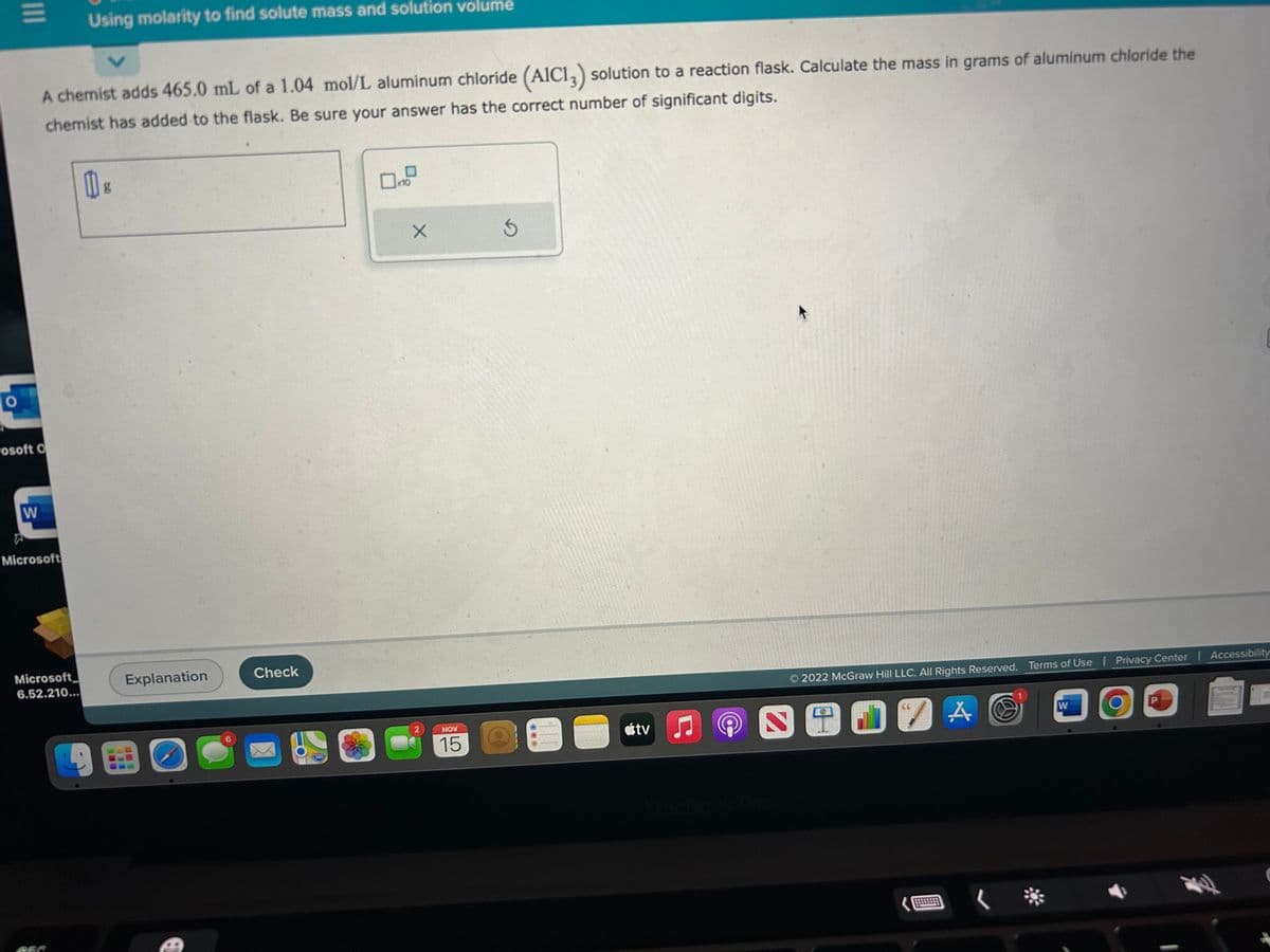 O
|||
rosoft O
W
A chemist adds 465.0 mL of a 1.04 mol/L aluminum chloride (AIC13) solution to a reaction flask. Calculate the mass in grams of aluminum chloride the
chemist has added to the flask. Be sure your answer has the correct number of significant digits.
Microsoft
Using molarity to find solute mass and solution volume
Microsoft
6.52.210...
V
g
Explanation
6
Check
280
0x1
X
2
NOV
15
5
OOO
5
tv
2022 McGraw Hill LLC. All Rights Reserved. Terms of Use | Privacy Center | Accessibility
A O
SO17A
..
W
|