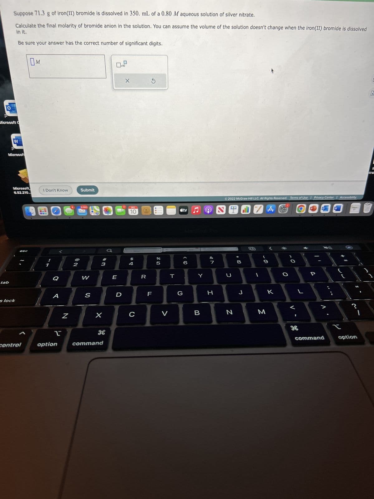 Suppose 71.3 g of iron(11) bromide is dissolved in 350. mL of a 0.80 M aqueous solution of silver nitrate.
Calculate the final molarity of bromide anion in the solution. You can assume the volume of the solution doesn't change when the iron (II) bromide is dissolved
in it.
Microsoft C
tab
Be sure your answer has the correct number of significant digits.
W
W
Microsoft
Microsoft
6.52.210...
s lock
esc
control
M
I Don't Know
Q
A
2
option
Z
2
Submit
8,983
W
S
769
#
3
X
command
E
D
X
DEC
10
$
4
C
R
Ś
LL
do 40
%
5
V
T
G
tv
() >
♫
Y
B
&
7
H
Ⓒ2022 McGraw Hill LLC. All Rights Reserved. Terms of Use | Privacy Center | Accessibility
U
N
* 00
8
J
ZA
1
M
K
O
L
H
P
1.
command
**
W
L
<
t
?
option
C
AF
h
tral
1