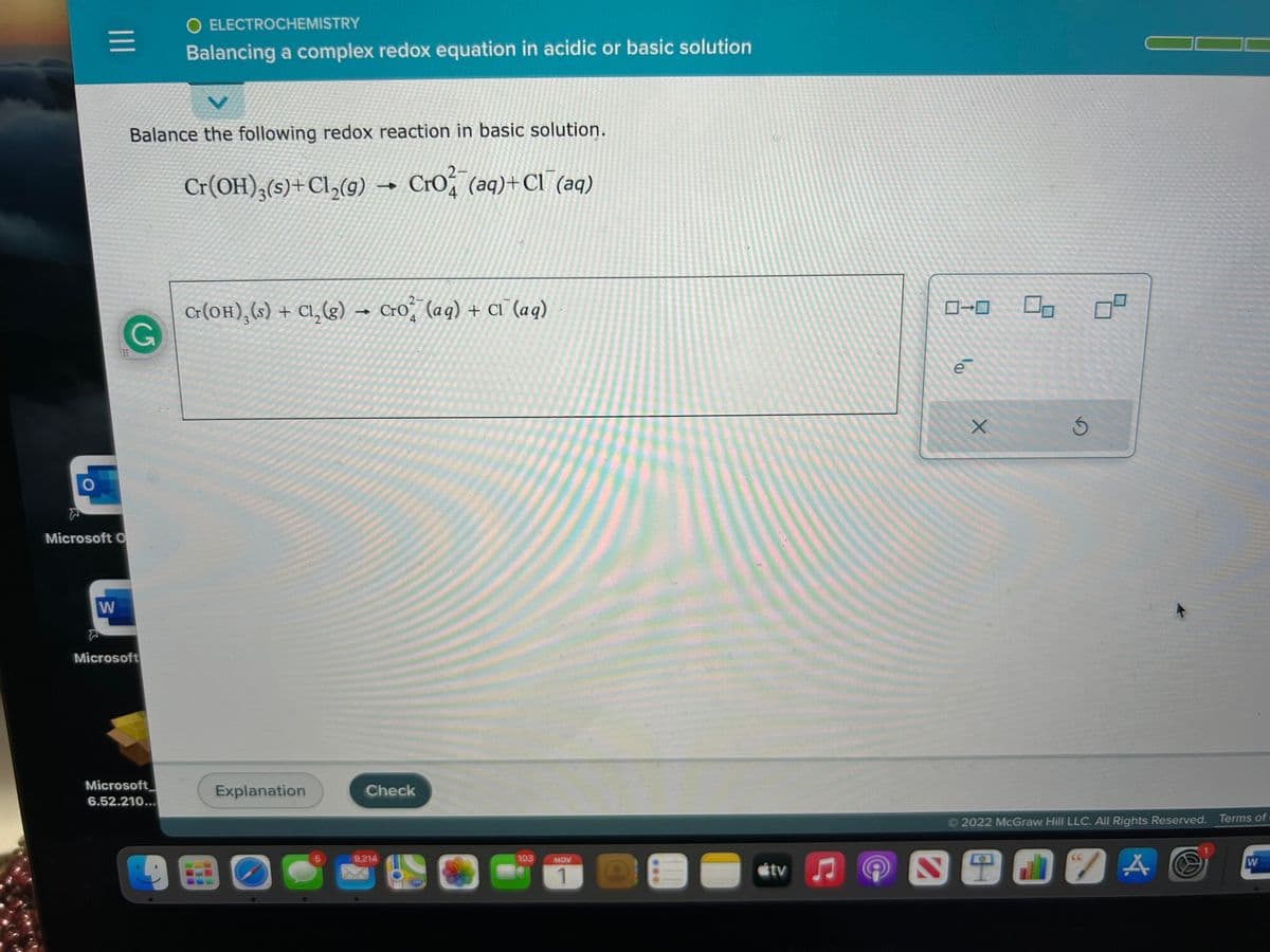 O
|||
Microsoft O
W
Balance the following redox reaction in basic solution.
G
Microsoft
O ELECTROCHEMISTRY
Balancing a complex redox equation in acidic or basic solution
Microsoft
6.52.210...
2-
Cr(OH)₂(s) + Cl₂(g) → Cro (aq) + Cl(aq)
4
2-
Cr(OH), (s) + Cl₂(g) → Cro (aq) + Cl (aq)
4
Explanation
BO
5
Check
9,214
240
103
NOV
1
tv
e
+
Ś
2022 McGraw Hill LLC. All Rights Reserved. Terms of
SIJZA
W