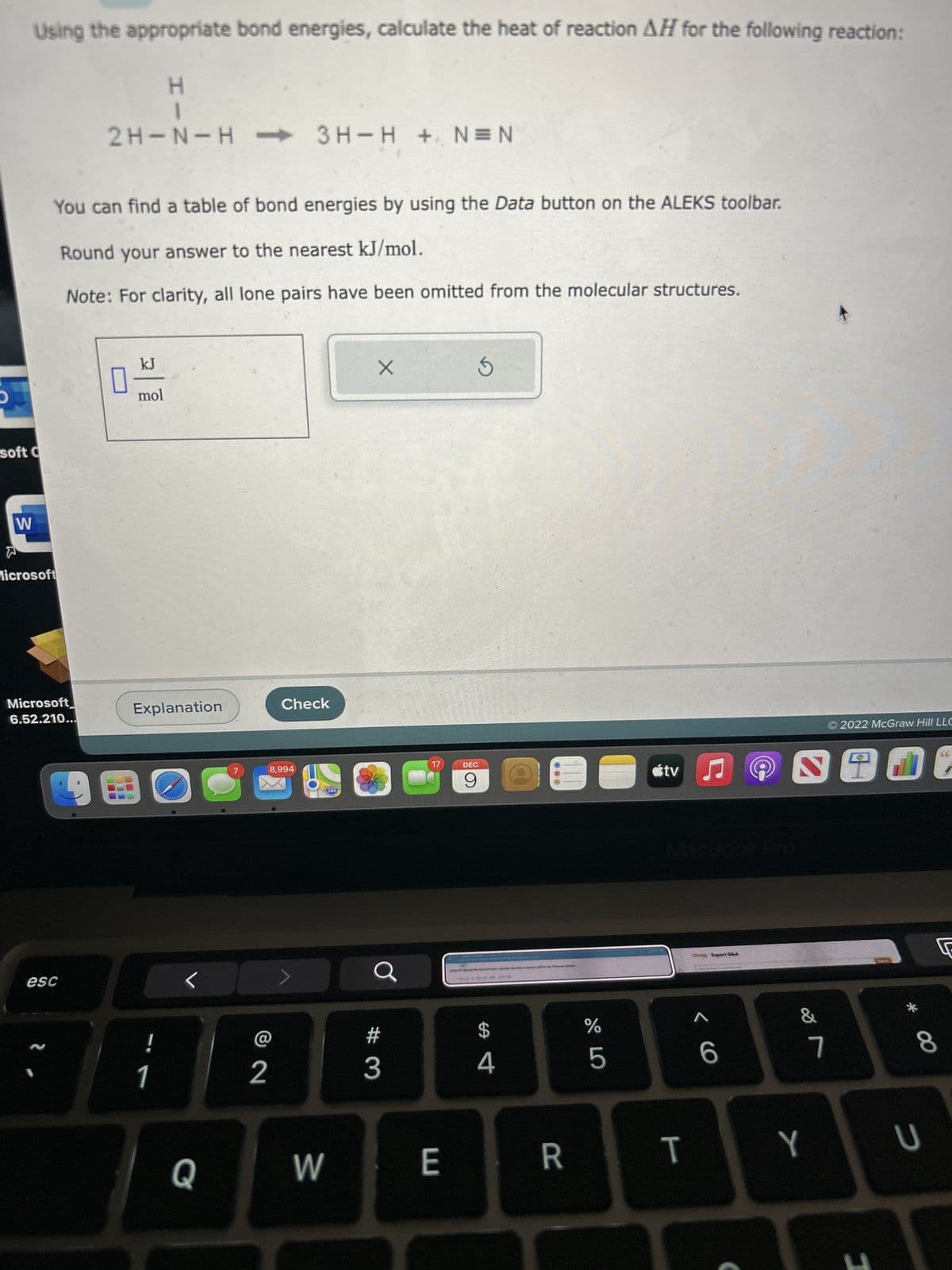 D
Using the appropriate bond energies, calculate the heat of reaction AH for the following reaction:
H
I
soft C
W
W
Microsoft
You can find a table of bond energies by using the Data button on the ALEKS toolbar.
Round your answer to the nearest kJ/mol.
Note: For clarity, all lone pairs have been omitted from the molecular structures.
Microsoft
6.52.210...
esc
N
2H-N-H-3H-H + N=N
kJ
mol
Explanation
!
1
C
Q
@
2
Check
8,994
>
W
280
X
#3
C
17
E
S
DEC
9
SA
4
R
do LO
%
5
tv ♫
T
< 6
Ⓒ2022 McGraw Hill LLC
SEL
&
7
* 00
[
8
Y U