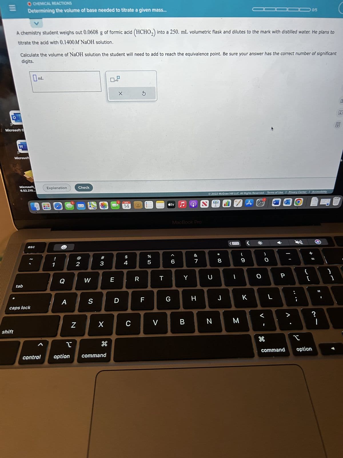 O
Microsoft O
shift
V
A chemistry student weighs out 0.0608 g of formic acid (HCHO₂) into a 250. mL volumetric flask and dilutes to the mark with distilled water. He plans to
titrate the acid with 0.1400M NaOH solution.
OCHEMICAL REACTIONS
Determining the volume of base needed to titrate a given mass...
Calculate the volume of NaOH solution the student will need to add to reach the equivalence point. Be sure your answer has the correct number of significant
digits.
W
Microsoft
Microsoft
6.52.210...
tab
esc
caps lock
mL
control
Explanation
!
1
(8)
Q
A
Check
N
©
2
W
S
#3
X
T
option command
E
x10
X
D
NOV
14
$
4
C
R
S
F
do L
%
5
V
T
G
tv
♫
6
MacBook Pro
9
Y
&
7
H
Ⓒ2022 McGraw Hill LLC. All Rights Reserved. Terms of Use | Privacy Center | Accessibility
U
8
1
9
BN M
A O
J K
O
O
JOD 05
L
H
W
P
>
{
I
command option
DOCX
+ 11
?
|
1
9
OC