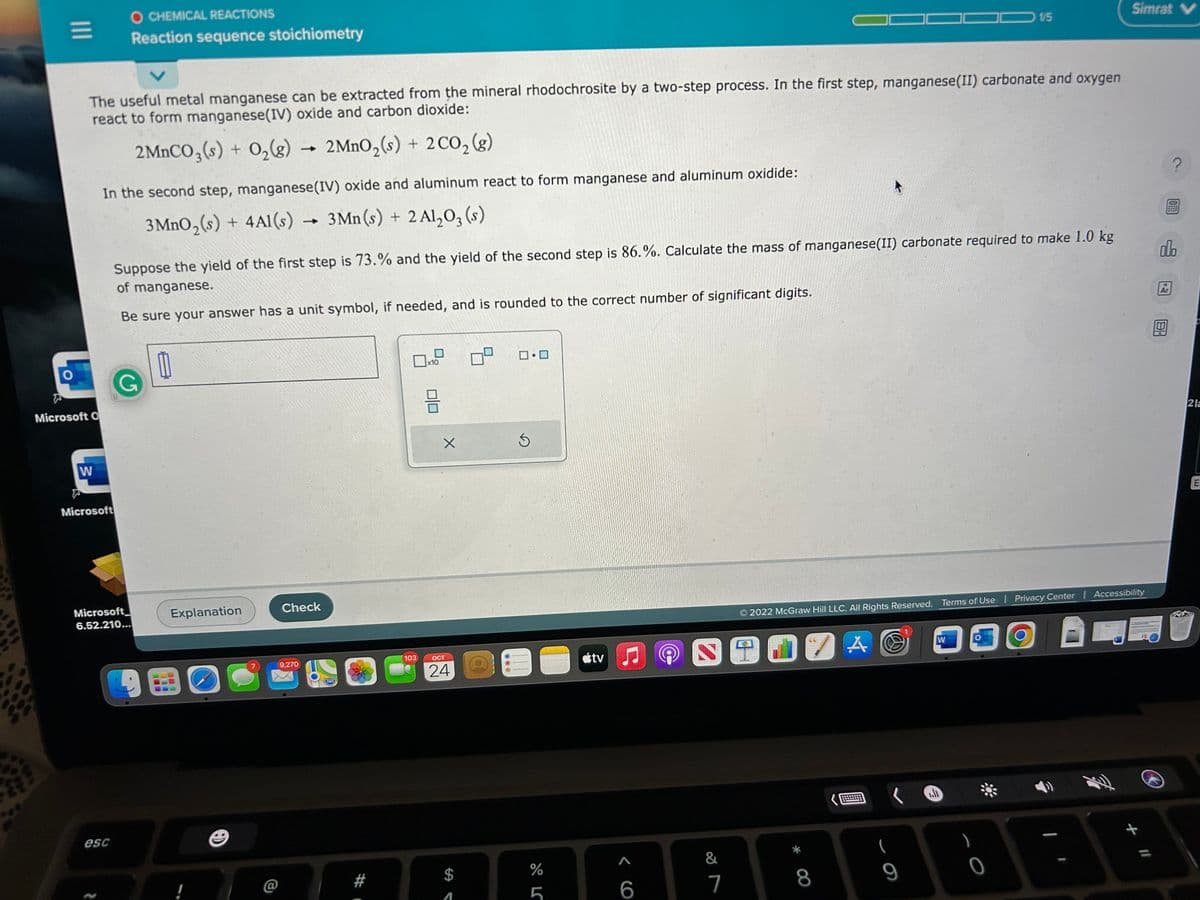 |||
O
Microsoft O
The useful metal manganese can be extracted from the mineral rhodochrosite by a two-step process. In the first step, manganese(II) carbonate and oxygen
react to form manganese(IV) oxide and carbon dioxide:
2MnCO3(s) + O₂(g)
2MnO₂ (s) + 2 CO₂(g)
W
O CHEMICAL REACTIONS
Reaction sequence stoichiometry
In the second step, manganese (IV) oxide and aluminum react to form manganese and aluminum oxidide:
3 MnO₂ (s) + 4A1(s)→ 3Mn(s) + 2 Al₂O₂ (s)
Microsoft
esc
Suppose the yield of the first step is 73.% and the yield of the second step is 86.%. Calculate the mass of manganese(II) carbonate required to make 1.0 kg
of manganese.
Be sure your answer has a unit symbol, if needed, and is rounded to the correct number of significant digits.
G
Microsoft
6.52.210...
Explanation
B
!
Check
9,270
280
103
x10
HE
X
OCT
24
ロ・ロ
Ś
III
E
%
LC
ustv
♫
6
2
&
7
9
© 2022 McGraw Hill LLC. All Rights Reserved. Terms of Use | Privacy Center | Accessibility
DZA
8
9
1/5
W
0
30
Simrat V
+ 11
?
olo
Ar
2 la
E