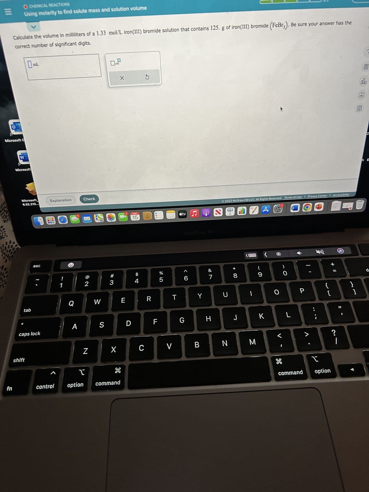 ww
OCHEMICAL REACTIONS
Using molarity to find solute mass and solution volume
Microsoft O
fn
v
Calculate the volume in milliliters of a 1.33 mol/L iron (III) bromide solution that contains 125. g of iron (III) bromide (FeBr3). Be sure your answer has the
correct number of significant digits.
W
0₁
Microsoft
Microsoft
6.52.210...
tab
mL
shift
esc
caps lock
Explanation
A
control
!
1
(8
Q
A
Check
@
2
N
I
option
700
W
#3
X
X
E
S D
H
command
NOV
15
$
4
C
S
(0
R
FL
%
5
T
V
tv ♫ 9
6
Y
887
&
G H
Ⓒ2022 McGraw Hill LLC. All Rights Reserved. Terms of Use
U
* 00
8
J
"A
I
BN M
(
9
K
O
)
0
H
L
W
P
command
Privacy Center Accessibility
{
[
I
option
+ 11
|
I
}
17
1
do
Ar
2
hE
d