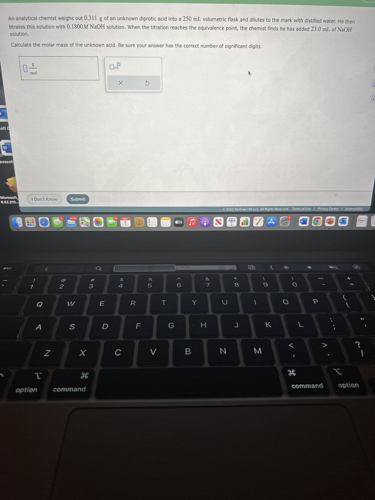 An analytical chemist weighs out 0.311 g of an unknown diprotic acid into a 250 mL volumetric flask and dilutes to the mark with distilled water. He then
titrates this solution with 0.1800M NaOH solution. When the titration reaches the equivalence point, the chemist finds he has added 23.0 mL of NaOH
solution.
Calculate the molar mass of the unknown açid. Be sure your answer has the correct number of significant digits.
soft C
W
icrosoft
Microsoft
6.52.210...
esc
0
mol
I Don't Know
!
1
Q
A
T
option
N
2
Submit
9,062
W
S
280
X
H
command
#3
E
D
x10
14
X
$
4
DEC
1
C
R
F
S
07 dº
%
5
V
T
G
tv
6
Y
B
201
&
7
H
2
Ⓒ2022 McGraw Hill LLC. All Rights Reserved. Terms of Use | Privacy Center | Accessibility
U
N
20 ZA@
00 *
8
J
M
9
K
H
дв
W
L
P
V
¡
+ 11
command option
0
16
A
}