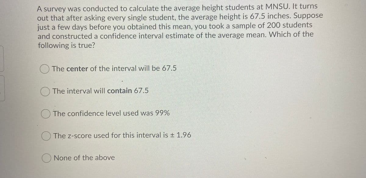 A survey was conducted to calculate the average height students at MNSU. It turns
out that after asking every single student, the average height is 67.5 inches. Suppose
just a few days before you obtained this mean, you took a sample of 200 students
and constructed a confidence interval estimate of the average mean. Which of the
following is true?
O The center of the interval will be 67.5
O The interval will contain 67.5
O The confidence level used was 99%
O The z-score used for this interval is + 1.96
None of the above
