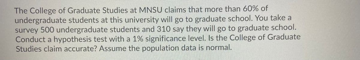 The College of Graduate Studies at MNSU claims that more than 60% of
undergraduate students at this university will go to graduate school. You take a
survey 500 undergraduate students and 310 say they will go to graduate school.
Conduct a hypothesis test with a 1% significance level. Is the College of Graduate
Studies claim accurate? Assume the population data is normal.
