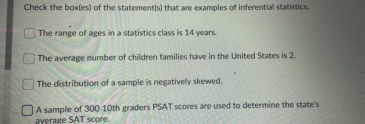 Check the box(es) of the statement(s) that are examples of inferential statistics.
The range of ages in a statistics class is 14 years.
The average number of children families have in the United States is 2.
OThe distribution of a sample is negatively skewed.
DA sample of 300 10th graders PSAT scores are used to determine the state's
average SAT score.
