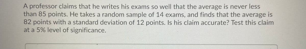 A professor claims that he writes his exams so well that the average is never less
than 85 points. He takes a random sample of 14 exams, and finds that the average is
82 points with a standard deviation of 12 points. Is his claim accurate? Test this claim
at a 5% level of significance.
