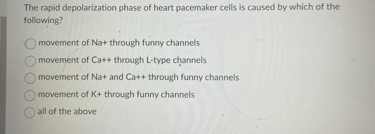 The rapid depolarization phase of heart pacemaker cells is caused by which of the
following?
movement of Na+ through funny channels
movement of Ca++ through L-type channels
movement of Na+ and Ca++ through funny channels
movement of K+ through funny channels
all of the above