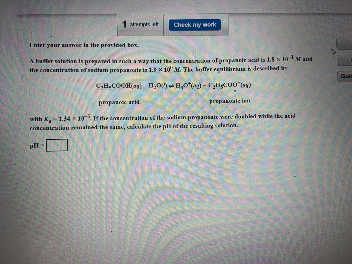 1 attempts left
Check my work
Enter your answer in the provided box.
A buffer solution is prepared in such a way that the concentration of propanoic acid is 1.8 x 10 M and
the concentration of sodium propanoate is 1.9 x 10° M. The buffer equilibrium is described by
Guic
C,H;COOH(aq) + H2O(1) =H,o*(aq) + C,H3CO0aq)
propanoic acid
propanoate ion
with K 1.34 x 10P. If the concentration of the sodium propanoate were doubled while the acid
concentration remained the same, calculate the pH of the resulting solution.
pH =
