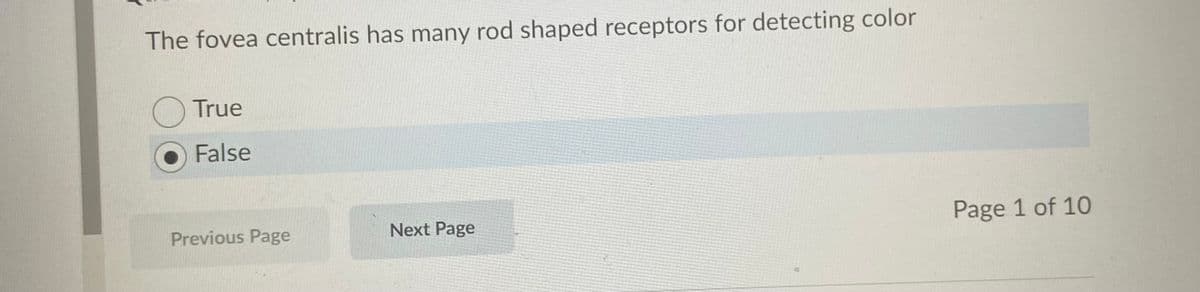 The fovea centralis has many rod shaped receptors for detecting color
O True
False
Previous Page
Next Page
Page 1 of 10
