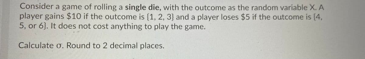 Consider a game of rolling a single die, with the outcome as the random variable X. A
player gains $10 if the outcome is {1, 2, 3} and a player loses $5 if the outcome is (4,
5, or 6}. It does not cost anything to play the game.
Calculate o. Round to 2 decimal places.
