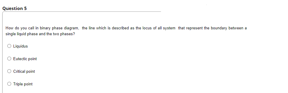 Question 5
How do you call in binary phase diagram, the line which is described as the locus of all system that represent the boundary between a
single liquid phase and the two phases?
O Liquidus
O Eutectic point
O Citical point
O Triple point
