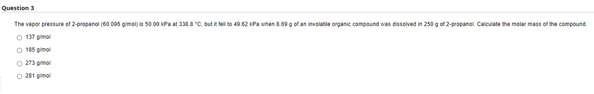 Question 3
The vapor pressure of 2-propanol (60.096 g/mol) is 50.00 kPa at 338.8 °C, but it fell to 49.62 kPa when 8.69 g of an involatile organic compound was dissolved in 250 g of 2-propanol. Calculate the molar mass of the compound.
O 137 g/mol
O 185 g/mol
O 273 g/mol
O 281 g/mol
