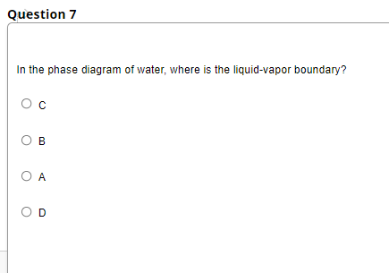 Question 7
In the phase diagram of water, where is the liquid-vapor boundary?
Oc
O B
O A
O D
