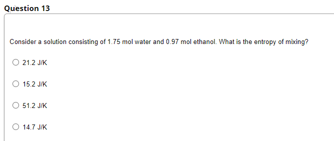 Question 13
Consider a solution consisting of 1.75 mol water and 0.97 mol ethanol. What is the entropy of mixing?
O 21.2 JIK
O 15.2 J/K
O 51.2 J/K
O 14.7 J/K
