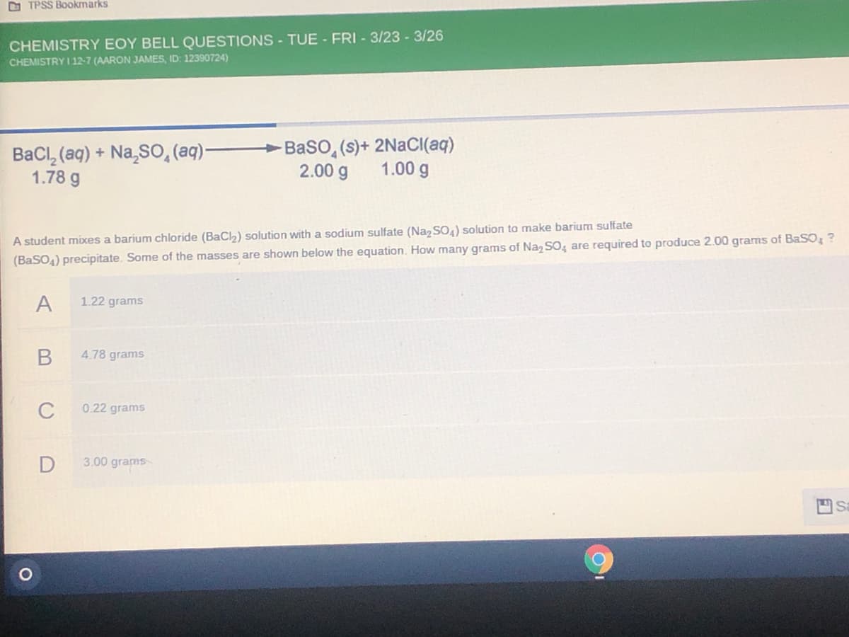 O TPSS Bookmarks
CHEMISTRY EOY BELL QUESTIONS - TUE - FRI - 3/23 - 3/26
CHEMISTRY I 12-7 (AARON JAMES, ID: 12390724)
>Baso, (s)+ 2NaCI(aq)
BaCl, (aq) + Na,S0, (aq)-
1.78 g
2.00 g
1.00 g
A student mixes a barium chloride (BaCh) solution with a sodium sulfate (Na, SO) solution to make barium sulfate
(BaSO4) precipitate. Some of the masses are shown below the equation. How many grams of Naz SO, are required to produce 2.00 grams of BaSO ?
A
1.22 grams
4.78 grams
C
0.22 grams
3.00 grams
