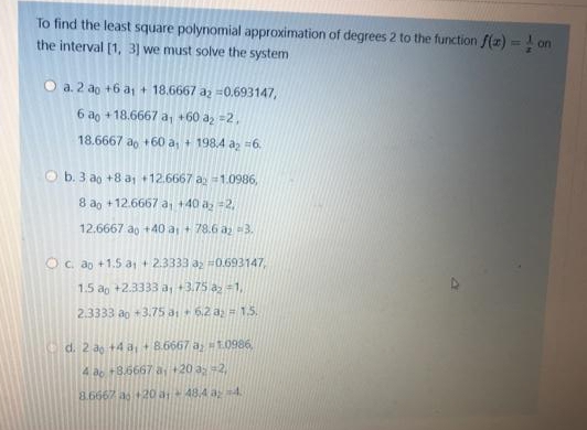 To find the least square polynomial approximation of degrees 2 to the function f(z) = ! on
the interval [1, 3] we must solve the system
O a. 2 ao +6 a + 18.6667 az =0.693147,
6 ao +18.6667 a, +60 a, =2,
18.6667 ao +60 a+ 198.4 a =6.
O b. 3 ao +8 a +12.6667 a1.0986,
8 ao +12.6667 a, +40 az =2,
12.6667 ao + 40 a+ 78.6 a 3.
O c. ap +1.5 a + 2.3333 a #0.693147,
1.5 ao +2.3333 a, +3.75 a =1,
2.3333 ao +3.75 ai 6.2 az = 1.5.
d. 2 ao +4 ai+8.6667 a H1.0986
4 ao +35667 a+20 a 2,
8.6667 a6 20 a48,4 a-4.
